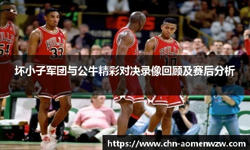 坏小子军团与公牛精彩对决录像回顾及赛后分析